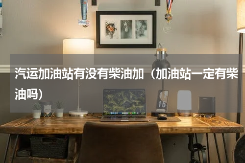 汽运加油站有没有柴油加（加油站一定有柴油吗）