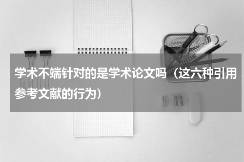 学术不端针对的是学术论文吗（这六种引用参考文献的行为）