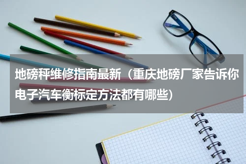 地磅秤维修指南最新（重庆地磅厂家告诉你电子汽车衡标定方法都有哪些）