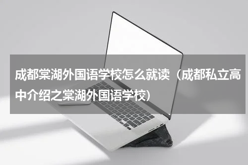 成都棠湖外国语学校怎么就读（成都私立高中介绍之棠湖外国语学校）