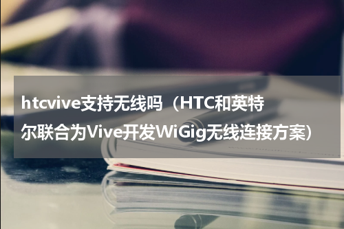 htcvive支持无线吗（HTC和英特尔联合为Vive开发WiGig无线连接方案）