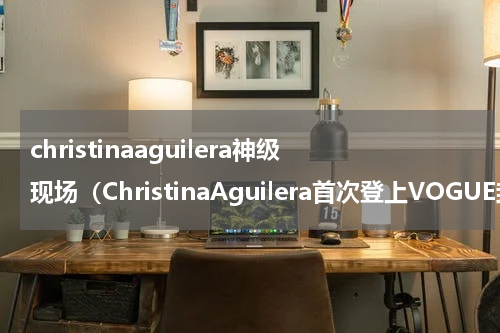 christinaaguilera神级现场（ChristinaAguilera首次登上VOGUE封面）