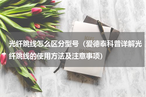 光纤跳线怎么区分型号（爱德泰科普详解光纤跳线的使用方法及注意事项）
