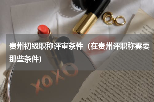 贵州初级职称评审条件（在贵州评职称需要那些条件）