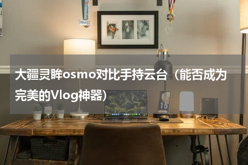 大疆灵眸osmo对比手持云台（能否成为完美的Vlog神器）