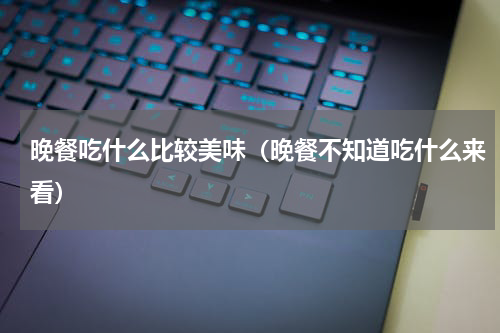 晚餐吃什么比较美味（晚餐不知道吃什么来看）