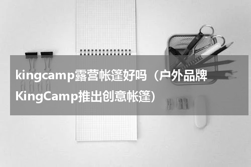 kingcamp露营帐篷好吗（户外品牌KingCamp推出创意帐篷）