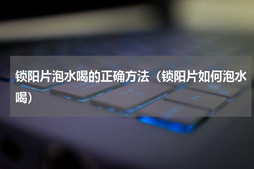 锁阳片泡水喝的正确方法（锁阳片如何泡水喝）