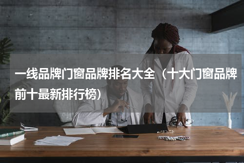 一线品牌门窗品牌排名大全（十大门窗品牌前十最新排行榜）