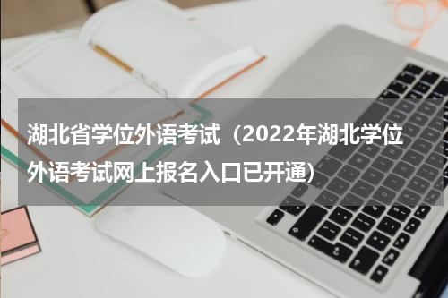 湖北省学位外语考试（2022年湖北学位外语考试网上报名入口已开通）