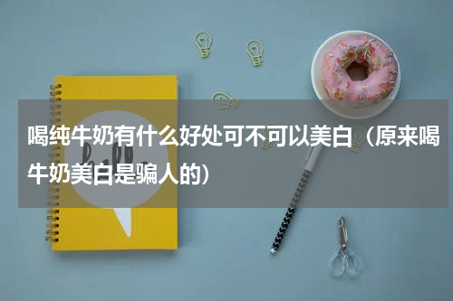 喝纯牛奶有什么好处可不可以美白（原来喝牛奶美白是骗人的）
