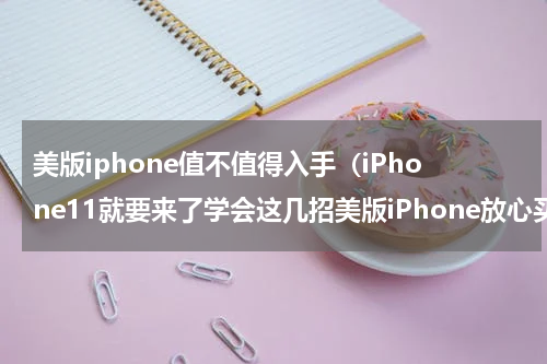 美版iphone值不值得入手（iPhone11就要来了学会这几招美版iPhone放心买）