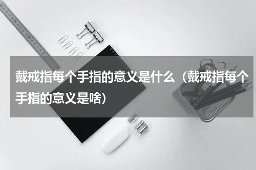 戴戒指每个手指的意义是什么（戴戒指每个手指的意义是啥）