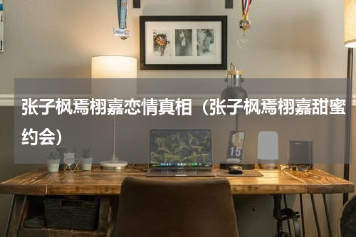 张子枫焉栩嘉恋情真相（张子枫焉栩嘉甜蜜约会）