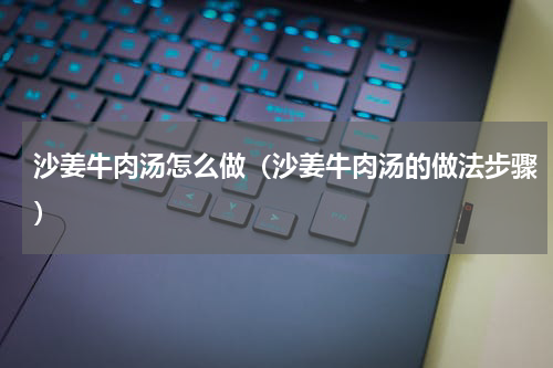 沙姜牛肉汤怎么做（沙姜牛肉汤的做法步骤）