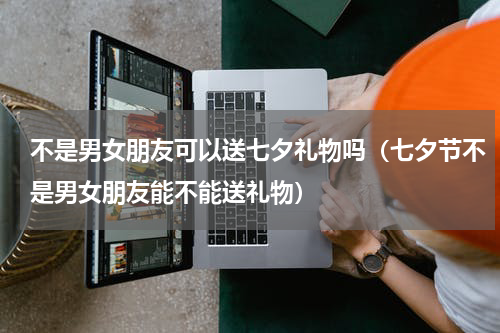 不是男女朋友可以送七夕礼物吗（七夕节不是男女朋友能不能送礼物）