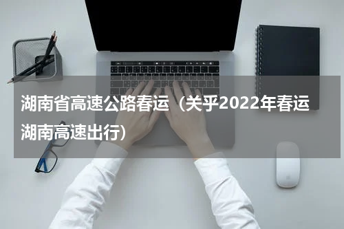 湖南省高速公路春运（关乎2022年春运湖南高速出行）