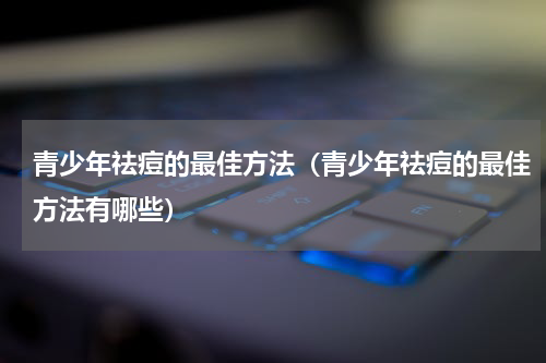 青少年祛痘的最佳方法（青少年祛痘的最佳方法有哪些）