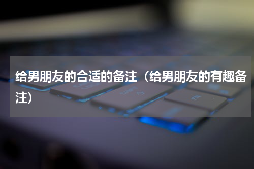 给男朋友的合适的备注（给男朋友的有趣备注）