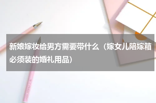 新娘嫁妆给男方需要带什么（嫁女儿陪嫁箱必须装的婚礼用品）