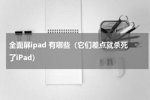 全面屏ipad 有哪些（它们差点就杀死了iPad）