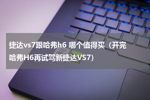 捷达vs7跟哈弗h6 哪个值得买（开完哈弗H6再试驾新捷达VS7）