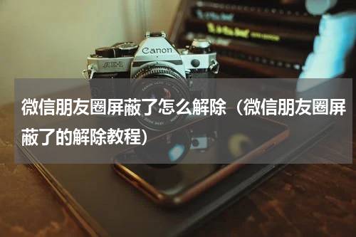微信朋友圈屏蔽了怎么解除（微信朋友圈屏蔽了的解除教程）