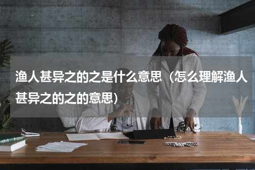 渔人甚异之的之是什么意思（怎么理解渔人甚异之的之的意思）