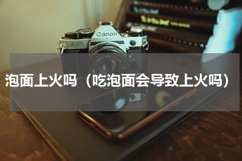 泡面上火吗（吃泡面会导致上火吗）
