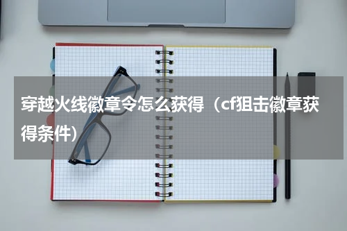 穿越火线徽章令怎么获得（cf狙击徽章获得条件）