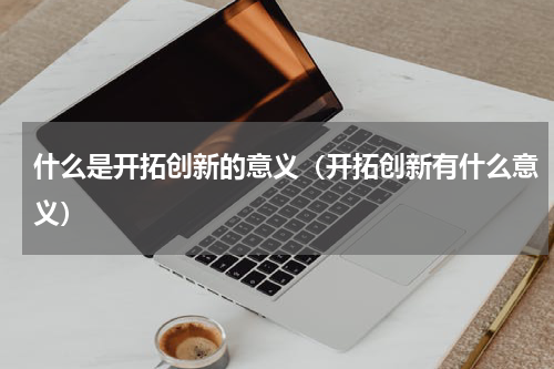 什么是开拓创新的意义（开拓创新有什么意义）