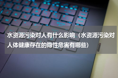 水资源污染对人有什么影响（水资源污染对人体健康存在的隐性危害有哪些）