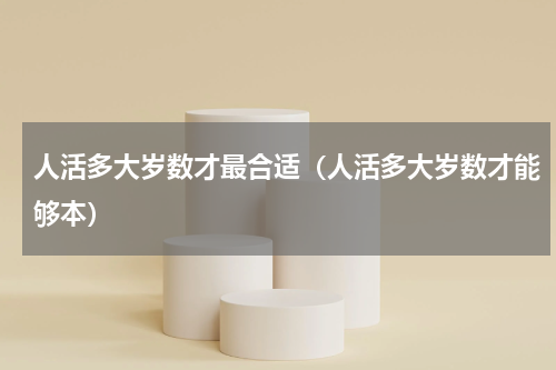 人活多大岁数才最合适（人活多大岁数才能够本）
