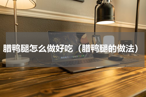 腊鸭腿怎么做好吃（腊鸭腿的做法）