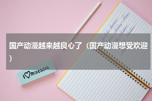 国产动漫越来越良心了（国产动漫想受欢迎）