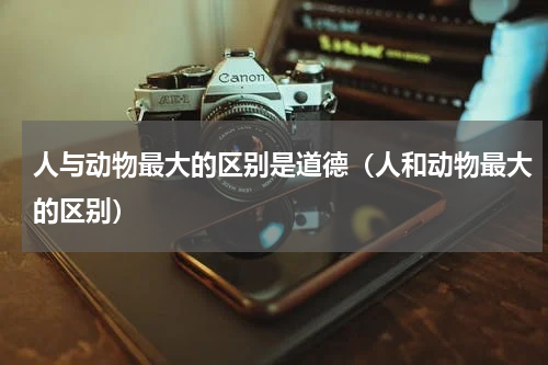 人与动物最大的区别是道德（人和动物最大的区别）