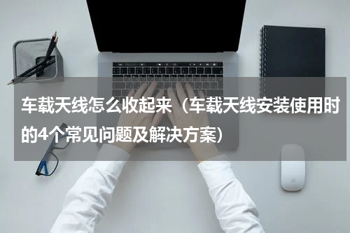 车载天线怎么收起来（车载天线安装使用时的4个常见问题及解决方案）