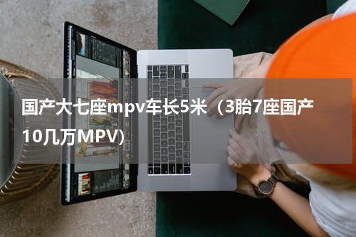 国产大七座mpv车长5米（3胎7座国产10几万MPV）