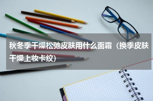 秋冬季干燥松弛皮肤用什么面霜（换季皮肤干燥上妆卡纹）