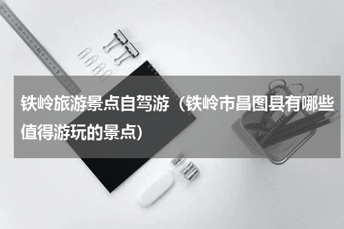 铁岭旅游景点自驾游（铁岭市昌图县有哪些值得游玩的景点）