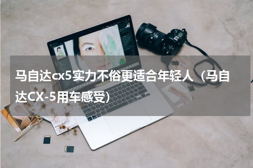 马自达cx5实力不俗更适合年轻人（马自达CX-5用车感受）