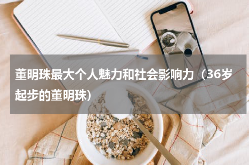 董明珠最大个人魅力和社会影响力（36岁起步的董明珠）