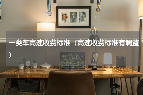 一类车高速收费标准（高速收费标准有调整）