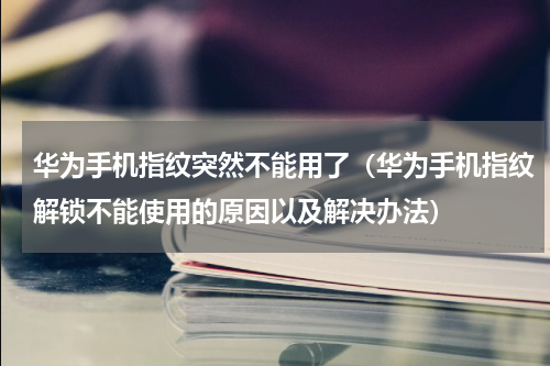 华为手机指纹突然不能用了（华为手机指纹解锁不能使用的原因以及解决办法）