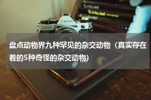 盘点动物界九种罕见的杂交动物（真实存在着的5种奇怪的杂交动物）