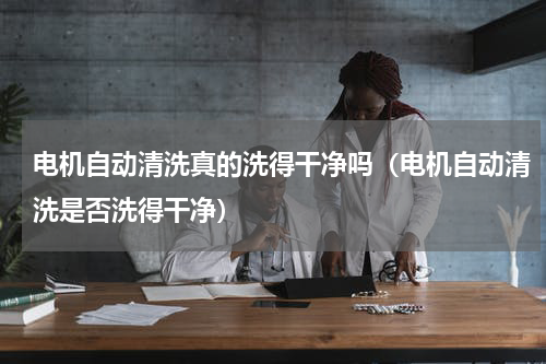 电机自动清洗真的洗得干净吗（电机自动清洗是否洗得干净）