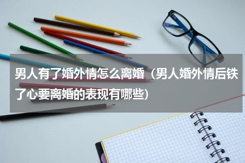 男人有了婚外情怎么离婚（男人婚外情后铁了心要离婚的表现有哪些）