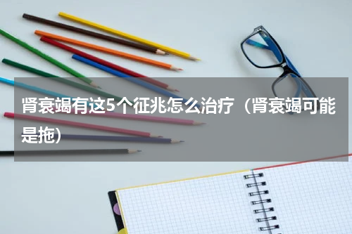 肾衰竭有这5个征兆怎么治疗（肾衰竭可能是拖）