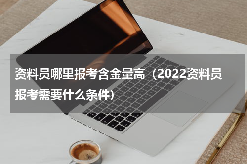 资料员哪里报考含金量高（2022资料员报考需要什么条件）