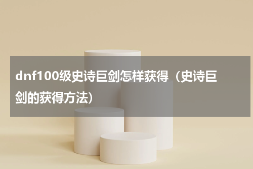 dnf100级史诗巨剑怎样获得（史诗巨剑的获得方法）